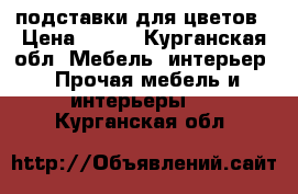 подставки для цветов › Цена ­ 500 - Курганская обл. Мебель, интерьер » Прочая мебель и интерьеры   . Курганская обл.